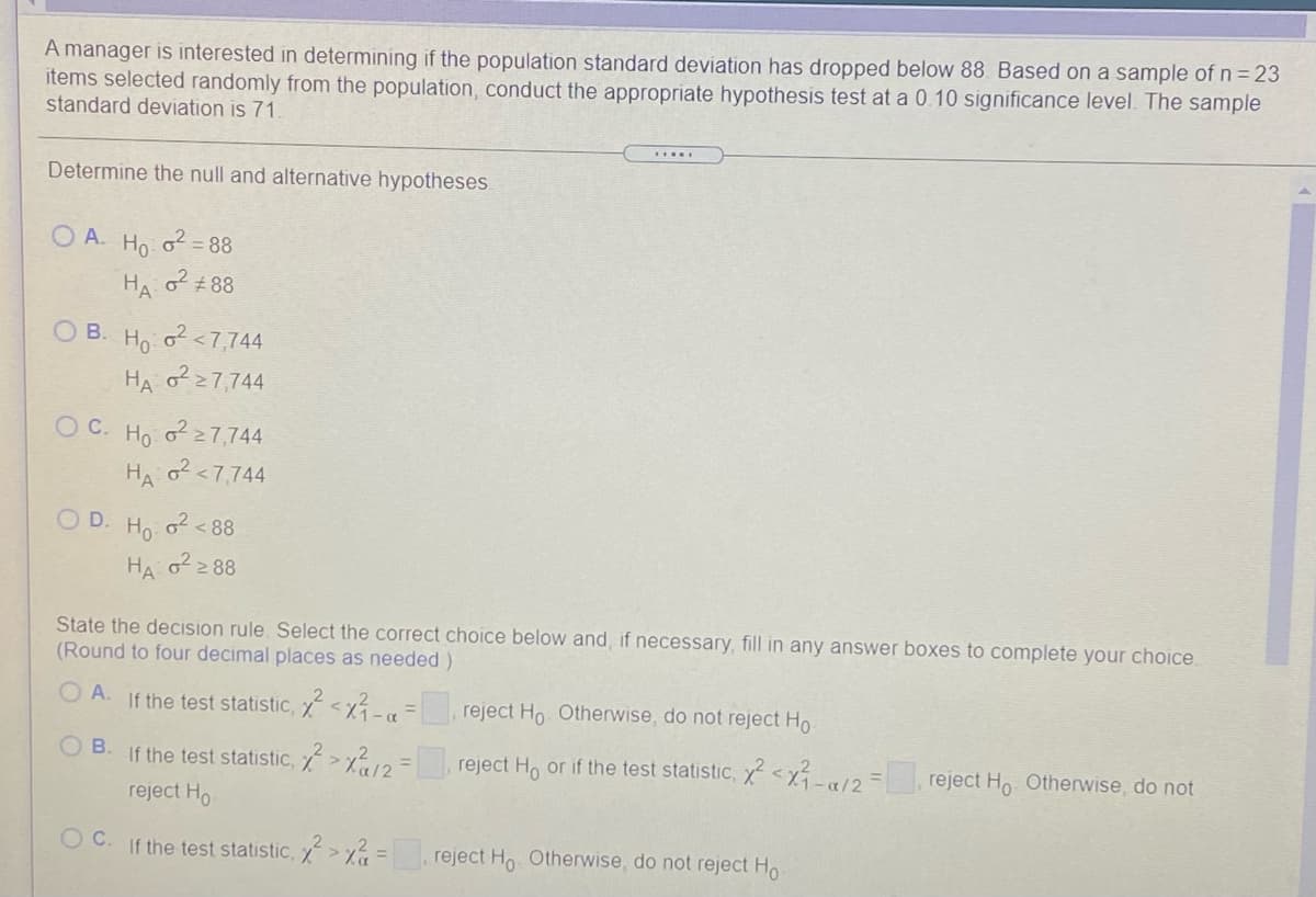 A manager is interested in determining if the population standard deviation has dropped below 88. Based on a sample of n= 23
items selected randomly from the population, conduct the appropriate hypothesis test at a 0.10 significance level. The sample
standard deviation is 71
.....
Determine the null and alternative hypotheses.
O A.
Ho
o2 = 88
HA
#88
O B. Ho o<7,744
HA o27,744
O C. Ho o 27,744
HA o<7,744
O D. Ho o<88
HA o2 88
State the decision rule. Select the correct choice below and, if necessary, fill in any answer boxes to complete your choice.
(Round to four decimal places as needed)
O A. If the test statistic, <x-a
reject Ho Otherwise, do not reject Ho
O B. If the test statistic,
reject Ho or if the test statistic, x<xÍ -«12=, reject Ho Otherwise, do not
reject Ho
If the test statistic, > =
,reject Ho Otherwise, do not reject Ho
