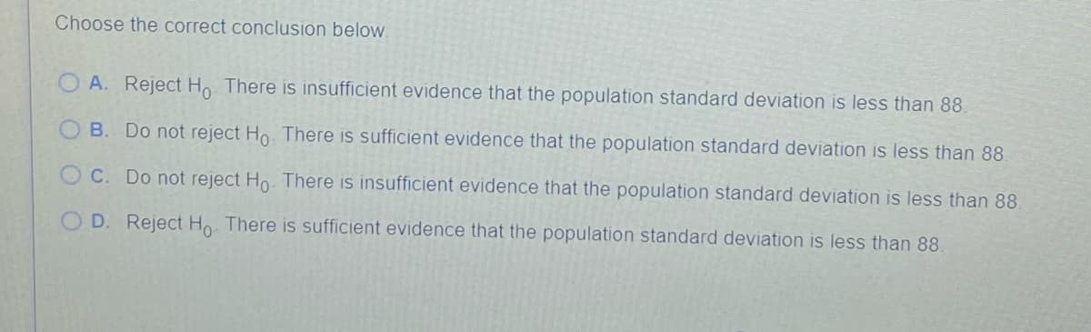 Choose the correct conclusion below.
O A. Reject Ho There is insufficient evidence that the population standard deviation is less than 88.
O B. Do not reject Ho. There is sufficient evidence that the population standard deviation is less than 88.
O C. Do not reject Ho. There is insufficient evidence that the population standard deviation is less than 88.
O D. Reject Ho There is sufficient evidence that the population standard deviation is less than 88.
