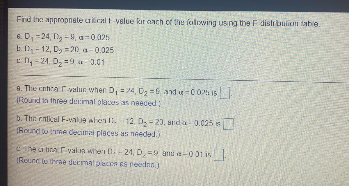 Find the appropriate critical F-value for each of the following using the F-distribution table.
a. D, = 24, D, =9, a = 0.025
b. D1 = 12, D2 = 20, a= 0.025
c. D, = 24, D2 = 9, a = 0.01
%3D
a. The criticalF-value when D, = 24, D, =9, and a = 0.025 is
(Round to three decimal places as needed.)
b. The critical F-value when D, = 12, D, = 20, and a = 0.025 is.
(Round to three decimal places as needed.)
C. The critical F-value when D, = 24, D2 = 9, and a = 0.01 is 1.
(Round to three decimal places as needed.)
