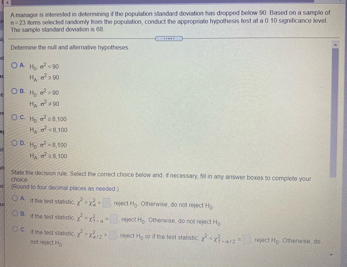 A manager is interested in determining if the population standard deviation has dropped below 90. Based on a sample of
n= 23 items selected randomly from the population, conduct the appropriate hypothesis test at a 0.10 significance level.
The sample standard deviation is 68.
si
Determine the null and alternative hypotheses.
O A.
Ho
2 < 90
ad
> 90
O B. Ho: o = 90
HA o + 90
ex
O C. Ho: o 8,100
HA o <8,100
O D. H: o <8,100
HA o 2 8,100
ulf
State the decision rule. Select the correct choice below and, if necessary, fill in any answer boxes to complete your
choice.
sc
(Round to four decimal places as needed.)
O A.
If the test statistic, y > x? =
reject Ho. Otherwise, do not reject Ho.
%3D
ui
O B.
If the test statistic,Ý <x-«
reject Ho Otherwise, do not reject Ho
O C. If the test statistic, y>/2 =
reject Ho or if the test statistic, <x-/2=
not reject Ho
reject Ho. Otherwise, do
