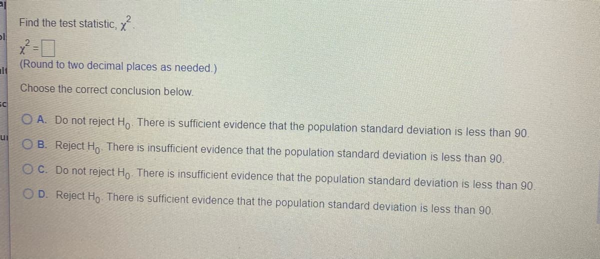 Find the test statistic, x
Y =
(Round to two decimal places as needed.)
lt
Choose the correct conclusion below.
sc
O A. Do not reject Ho. There is sufficient evidence that the population standard deviation is less than 90.
ui
B. Reject H. There is insufficient evidence that the population standard deviation is less than 90.
O C. Do not reject Ho. There is insufficient evidence that the population standard deviation is less than 90.
O D. Reject Ho. There is sufficient evidence that the population standard deviation is less than 90.
