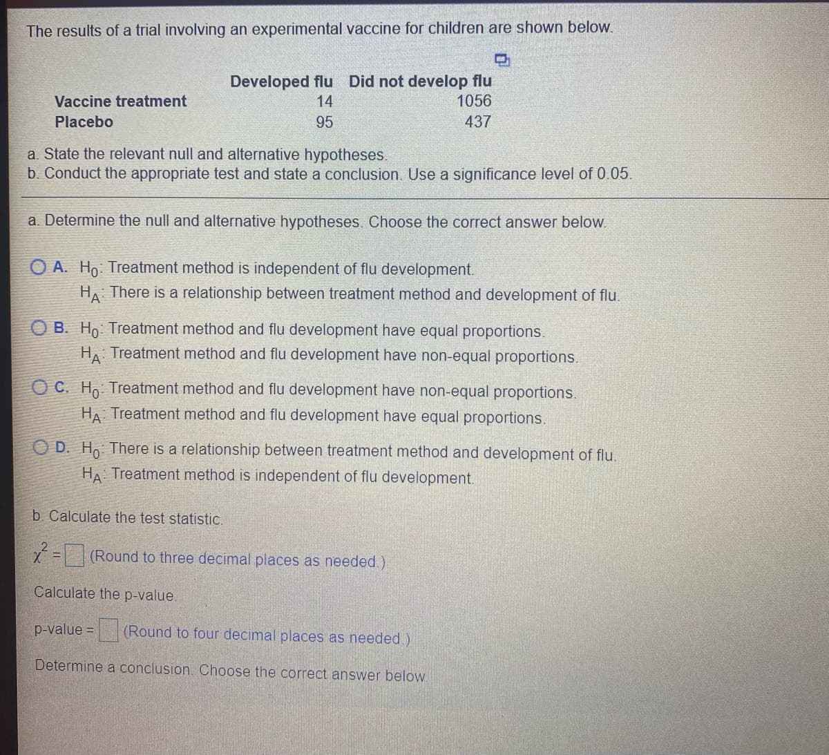 The results of a trial involving an experimental vaccine for children are shown below.
Developed flu Did not develop flu
1056
Vaccine treatment
14
Placebo
95
437
a. State the relevant null and alternative hypotheses.
b. Conduct the appropriate test and state a conclusion. Use a significance level of 0.05.
a. Determine the null and alternative hypotheses. Choose the correct answer below.
O A. Ho: Treatment method is independent of flu development.
HA There is a relationship between treatment method and development of flu.
O B. Ho: Treatment method and flu development have equal proportions.
HA Treatment method and flu development have non-equal proportions.
O C. Ho Treatment method and flu development have non-equal proportions.
HA Treatment method and flu development have equal proportions.
O D. H There is a relationship between treatment method and development of flu.
HA Treatment method is independent of flu development.
b. Calculate the test statistic.
X=(Round to three decimal places as needed.)
Calculate the p-value.
p-value =
(Round to four decimal places as needed)
Determine a conclusion. Choose the correct answer below.
