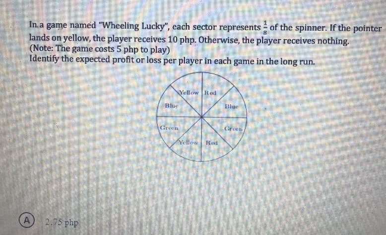 In a game named "Wheeling Lucky", each sector represents of the spinner. If the pointer
lands on yellow, the player receives 10 php. Otherwise, the player receives nothing.
(Note: The game costs 5 php to play)
Identify the expected profit or loss per player in each game in the long run.
A
2.75 php
Blue
Green
Yellow Red
Yellow Red
Blue
Green