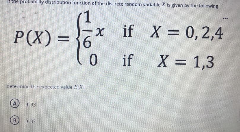 If the probability distribution function of the discrete random variable X is given by the following
1
P(X) = 6
determine the expected value E[X].
A
B
4.33
-X if
if
3.33
inbe
0
X = 0, 2,4
X = 1,3