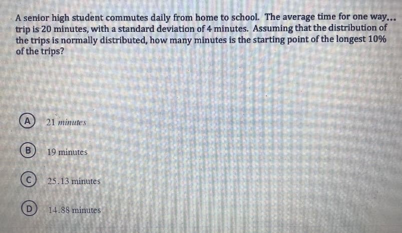 A senior high student commutes daily from home to school. The average time for one way...
trip is 20 minutes, with a standard deviation of 4 minutes. Assuming that the distribution of
the trips is normally distributed, how many minutes is the starting point of the longest 10%
of the trips?
A
B
21 minutes
19 minutes
25.13 minutes
14.88 minutes