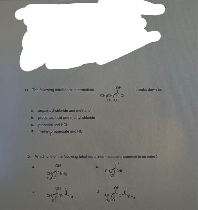 11. The following tetrahedral intermediate
a. propanoyl chloride and methanol
b.
propanoic acid and methyl chloride
C.
propanal and HCI
d. methylpropanoate and HCI
a.
12. Which one of the following tetrahedral intermediates dissociate to an ester?
b.
OH
CH3NH₂
H₂CO
OH O
CH3
CI
CH3
C.
OH
CH3CH₂ CI
H₂CO
d.
OH
CH3NH₂
OH
CH 0
H₂CO
0
breaks down to:
CH3