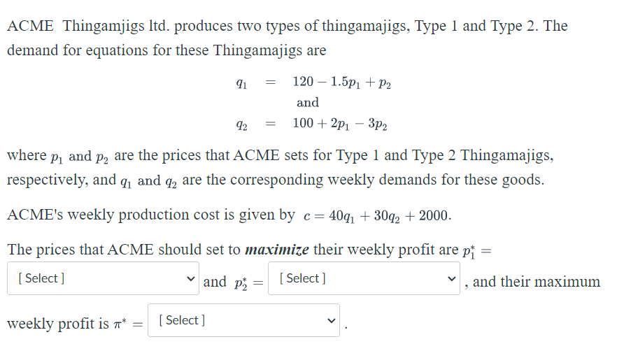 ACME Thingamjigs ltd. produces two types of thingamajigs, Type 1 and Type 2. The
demand for equations for these Thingamajigs are
=
91
120 1.5p₁ + P₂
and
92 =
100+2p13p2
where p₁ and på are the prices that ACME sets for Type 1 and Type 2 Thingamajigs,
respectively, and ₁ and 2 are the corresponding weekly demands for these goods.
ACME's weekly production cost is given by c = 40q₁ +30q2 +2000.
The prices that ACME should set to maximize their weekly profit are pi
[Select]
and p
[Select]
and their maximum
=
weekly profit is * [ Select]
=