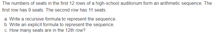 The numbers of seats in the first 12 rows of a high-school auditorium form an arithmetic sequence. The
first row has 9 seats. The second row has 11 seats.
a. Write a recursive formula to represent the sequence.
b. Write an explicit formula to represent the sequence.
c. How many seats are in the 12th row?
