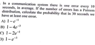 In a communication system there is one eror every 10
seconds, in average. If the number of errors has a Poisson
distribution, calculate the probability that in 30 seconds we
have at least one error.
A) 1-e
B) 1-4e
C) 1-2e
D) 1-e
