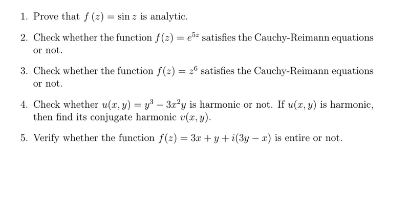 1. Prove that f (z) = sin z is analytic.
2. Check whether the function f(2) = e5² satisfies the Cauchy-Reimann equations
or not.
3. Check whether the function f(z) = 26 satisfies the Cauchy-Reimann equations
or not.
4. Check whether u(x, y) = y³ – 3æ²y is harmonic or not. If u(x, y) is harmonic,
then find its conjugate harmonic v(x, y).
5. Verify whether the function f(2) = 3x + y + i(3y – x) is entire or not.

