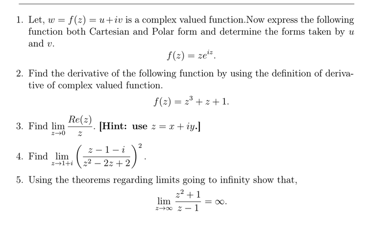 1. Let, w =
function both Cartesian and Polar form and determine the forms taken by u
and v.
f(2) = u+iv is a complex valued function.Now express the following
f(z) = zeiz.
2. Find the derivative of the following function by using the definition of deriva-
tive of complex valued function.
f(2) = 23 + z + 1.
Re(2)
3. Find lim
[Hint: use z = x + iy.]
2
z - 1- i
4. Find lim
z41+i 22 – 2z + 2
5. Using the theorems regarding limits going to infinity show that,
22 +1
lim
= 0.
1
200 2-
