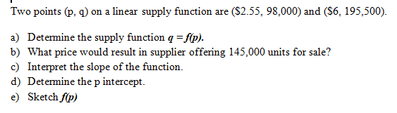 Two points (p, q) on a linear supply function are ($2.55, 98,000) and ($6, 195,500).
a) Detemine the supply function q = f(p).
b) What price would result in supplier offering 145,000 units for sale?
c) Interpret the slope of the function.
d) Determine the p intercept.
e) Sketch f(p)
