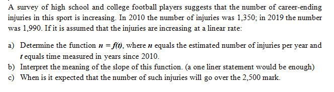 A survey of high school and college football players suggests that the number of career-ending
injuries in this sport is increasing. In 2010 the number of injuries was 1,350; in 2019 the number
was 1,990. If it is assumed that the injuries are increasing at a linear rate:
a) Detemine the function n = f(t), where n equals the estimated number of injuries per year and
t equals time measured in years since 2010.
b) Interpret the meaning of the slope of this function. (a one liner statement would be enough)
c) When is it expected that the number of such injuries will go over the 2,500 mark.
