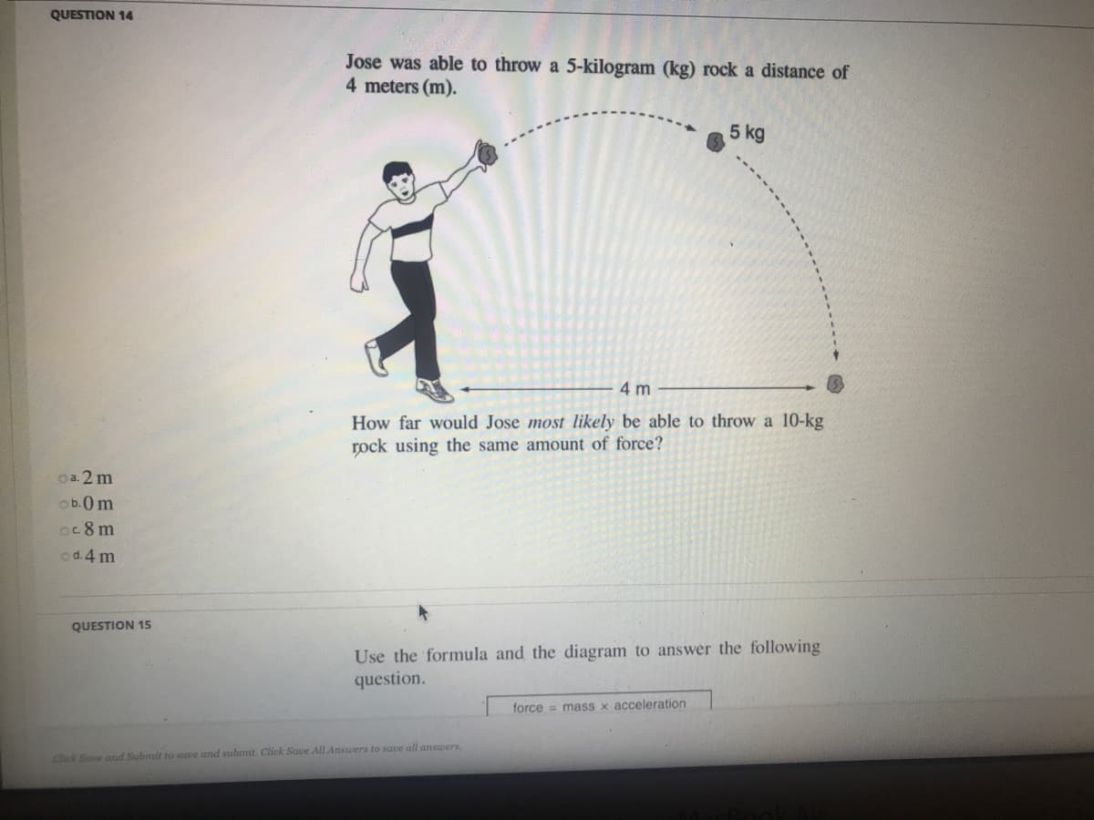 QUESTION 14
Jose was able to throw a 5-kilogram (kg) rock a distance of
4 meters (m).
5 kg
4 m
How far would Jos
most likely be able to throw
10-1
rock using the same amount of force?
oa. 2 m
ob.0m
oc 8 m
cd.4 m
QUESTION 15
Use the formula and the diagram to answer the following
question.
force = mass x acceleration
Click Save and Submit to save and submit. Click Save All Answers to save all answers.
