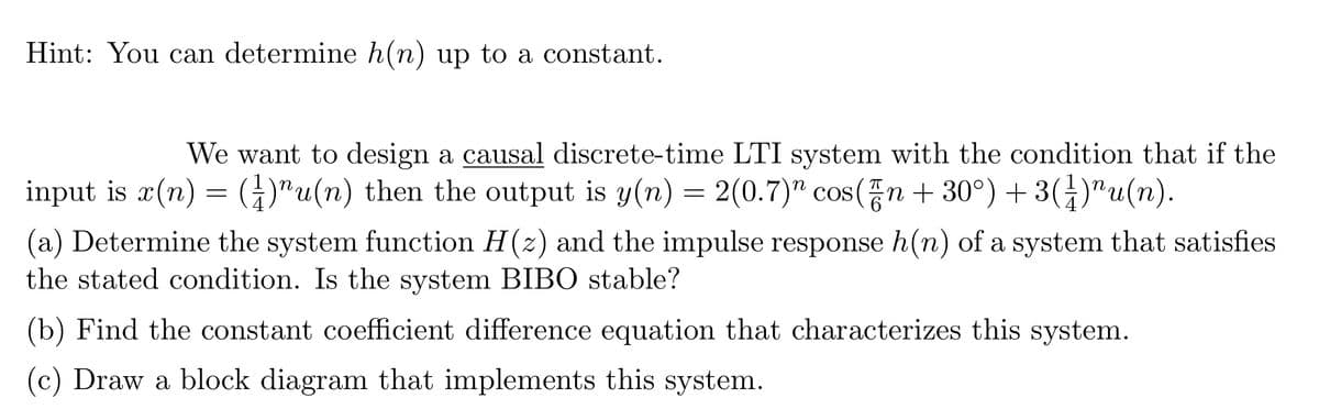 Hint: You can determine h(n) up to a constant.
We want to design a causal discrete-time LTI system with the condition that if the
input is x(n) = ()u(n) then the output is y(n) = 2(0.7)" cos(n+30°) + 3(1)¹u(n).
(a) Determine the system function H(z) and the impulse response h(n) of a system that satisfies
the stated condition. Is the system BIBO stable?
(b) Find the constant coefficient difference equation that characterizes this system.
(c) Draw a block diagram that implements this system.