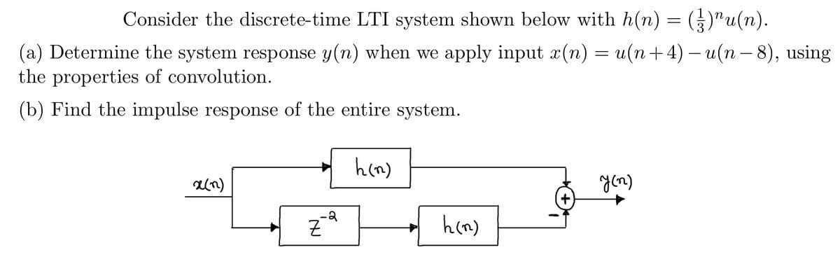 Consider the discrete-time LTI system shown below with h(n) = (₹)¹u(n).
(a) Determine the system response y(n) when we apply input x(n) = u(n+4) −u(n − 8), using
the properties of convolution.
(b) Find the impulse response of the entire system.
x(n)
Z
e
h(n)
h (n)
y (n)