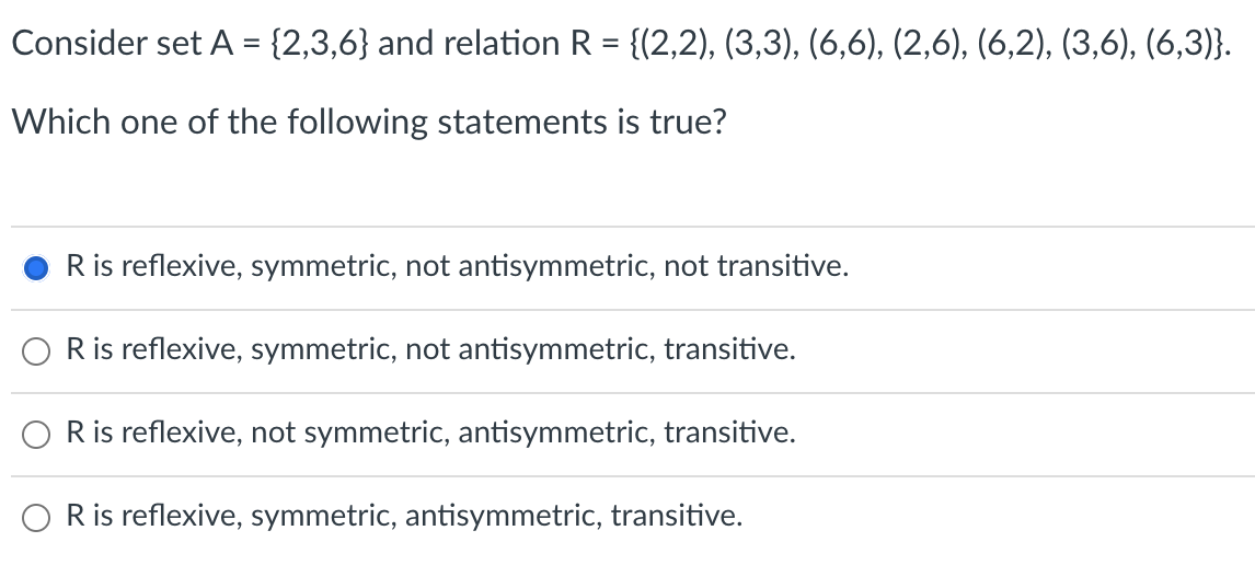 Consider set A = {2,3,6} and relation R = {(2,2), (3,3), (6,6), (2,6), (6,2), (3,6), (6,3)}.
Which one of the following statements is true?
R is reflexive, symmetric, not antisymmetric, not transitive.
R is reflexive, symmetric, not antisymmetric, transitive.
R is reflexive, not symmetric, antisymmetric, transitive.
R is reflexive, symmetric, antisymmetric, transitive.
