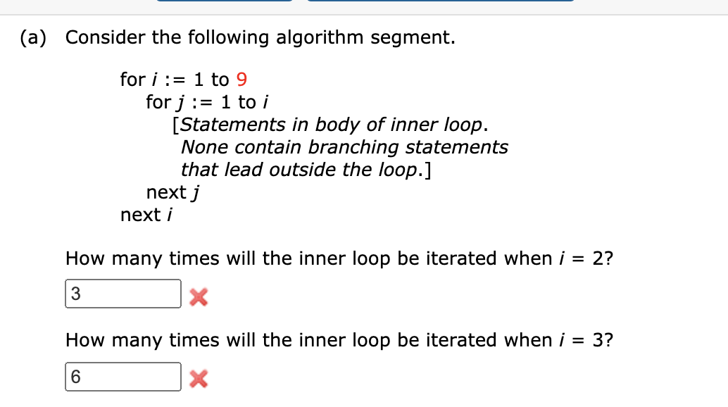 (a) Consider the following algorithm segment.
for i := 1 to 9
for j := 1 to i
[Statements in body of inner loop.
None contain branching statements
that lead outside the loop.]
next j
next i
How many times will the inner loop be iterated when i = 2?
3
How many times will the inner loop be iterated when i = 3?
6.
