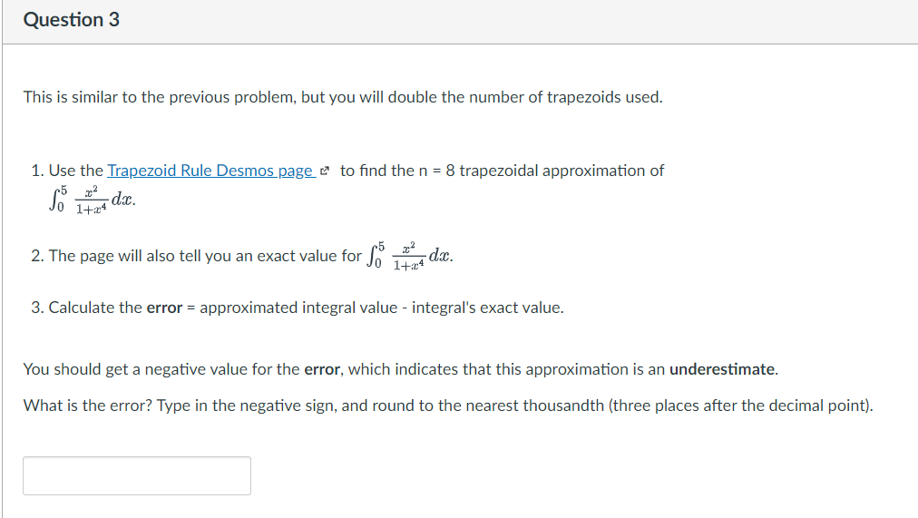Question 3
This is similar to the previous problem, but you will double the number of trapezoids used.
1. Use the Trapezoid Rule Desmos page to find the n = 8 trapezoidal approximation of
So 14 dxc.
1+x4
2. The page will also tell you an exact value for 14 dx.
1+x4
3. Calculate the error = approximated integral value - integral's exact value.
You should get a negative value for the error, which indicates that this approximation is an underestimate.
What is the error? Type in the negative sign, and round to the nearest thousandth (three places after the decimal point).