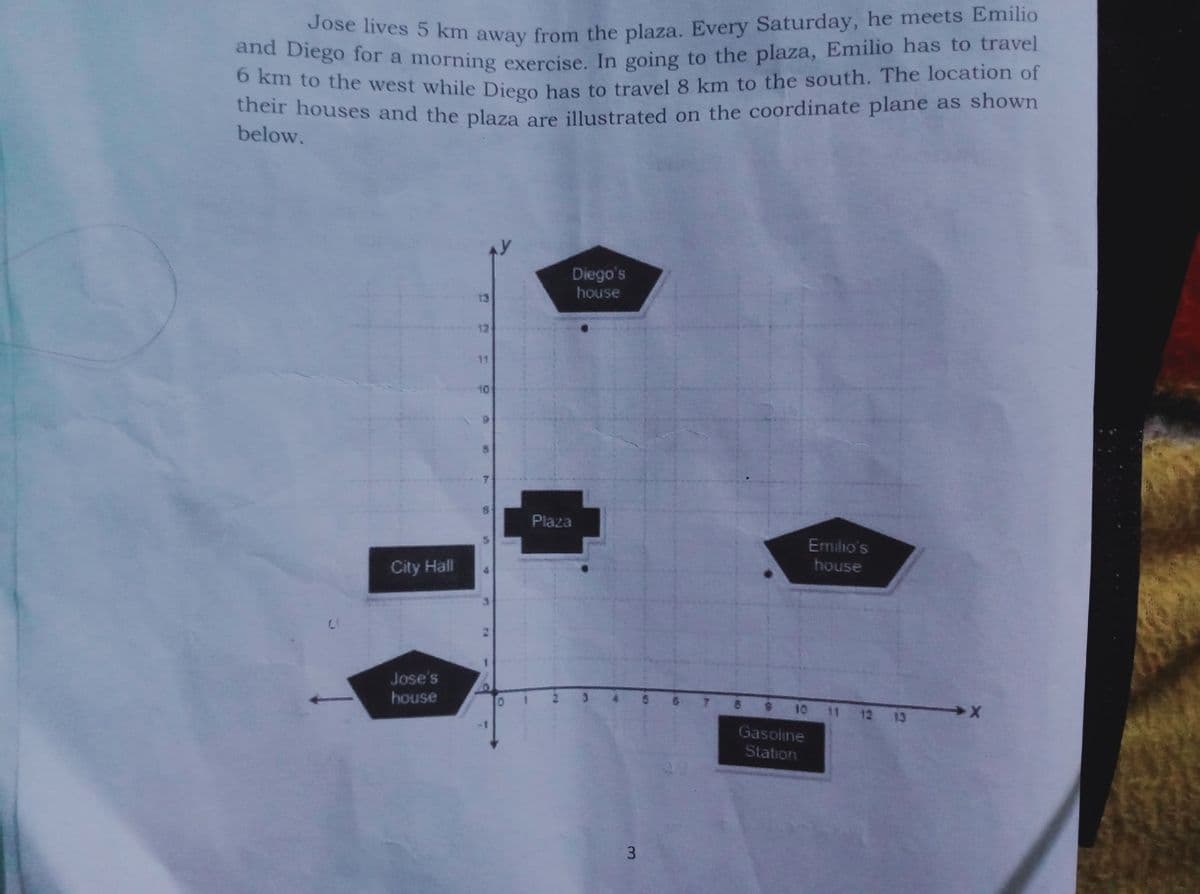 and Diego for a morning exercise. In going to the plaza, Emilio has to travel
0ose lives 5 km away from the plaza, Every Saturday, he meets Emilio
n to the west while Diego has to travel 8 km to the south. The location of
their houses and the plaza are illustrated on the coordinate plane as shown
below.
Diego's
house
Plaza
Emilio's
City Hall
house
Jose's
house
10
11 12
13
Gasoline
Station
3.
