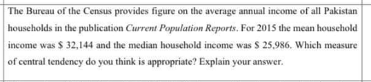 The Bureau of the Census provides figure on the average annual income of all Pakistan
households in the publication Current Population Reports. For 2015 the mean household
income was $ 32,144 and the median houschold income was $ 25,986. Which measure
of central tendency do you think is appropriate? Explain your answer.
