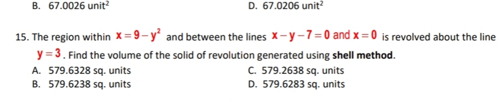 B. 67.0026 unit?
D. 67.0206 unit?
15. The region within X=9-y and between the lines X-y-7=0 and x = 0 is revolved about the line
y = 3. Find the volume of the solid of revolution generated using shell method.
A. 579.6328 sq. units
B. 579.6238 sq. units
C. 579.2638 sq. units
D. 579.6283 sq. units
