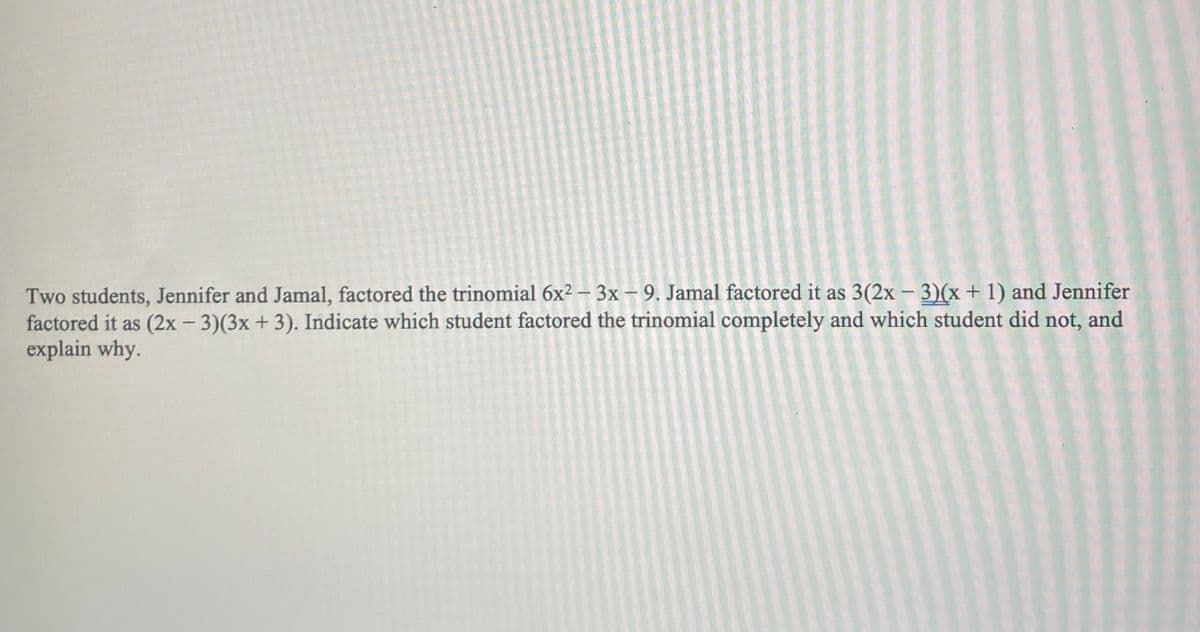 Two students, Jennifer and Jamal, factored the trinomial 6x² – 3x – 9. Jamal factored it as 3(2x - 3)(x+ 1) and Jennifer
factored it as (2x – 3)(3x+ 3). Indicate which student factored the trinomial completely and which student did not, and
explain why.
