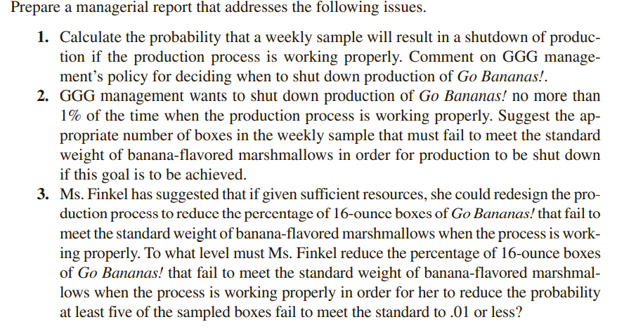 Prepare a managerial report that addresses the following issues.
1. Calculate the probability that a weekly sample will result in a shutdown of produc-
tion if the production process is working properly. Comment on GGG manage-
ment's policy for deciding when to shut down production of Go Bananas!.
2. GGG management wants to shut down production of Go Bananas! no more than
1% of the time when the production process is working properly. Suggest the ap-
propriate number of boxes in the weekly sample that must fail to meet the standard
weight of banana-flavored marshmallows in order for production to be shut down
if this goal is to be achieved.
3. Ms. Finkel has suggested that if given sufficient resources, she could redesign the pro-
duction process to reduce the percentage of 16-ounce boxes of Go Bananas! that fail to
meet the standard weight of banana-flavored marshmallows when the process is work-
ing properly. To what level must Ms. Finkel reduce the percentage of 16-ounce boxes
of Go Bananas! that fail to meet the standard weight of banana-flavored marshmal-
lows when the process is working properly in order for her to reduce the probability
at least five of the sampled boxes fail to meet the standard to .01 or less?
