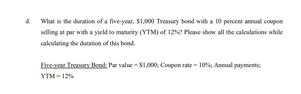 d.
What is the duration of a five-year, $1,000 Treasury bond with a 10 percent annual coupon
selling at par with a yield to maturity (YTM) of 12%? Please show all the calculations while
calculating the duration of this bond.
Five-year Treasury Bond: Par value = $1,000; Coupon rate = 10%; Annual payments;
YTM = 12%
