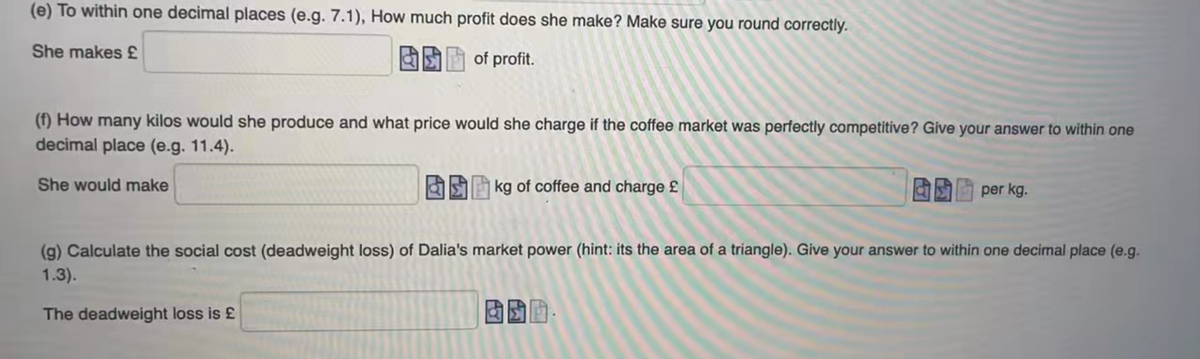 (e) To within one decimal places (e.g. 7.1), How much profit does she make? Make sure you round correctly.
She makes £
of profit.
(f) How many kilos would she produce and what price would she charge if the coffee market was perfectly competitive? Give your answer to within one
decimal place (e.g. 11.4).
She would make
|kg of coffee and charge £
per kg.
(g) Calculate the social cost (deadweight loss) of Dalia's market power (hint: its the area of a triangle). Give your answer to within one decimal place (e.g.
1.3).
The deadweight loss is £
