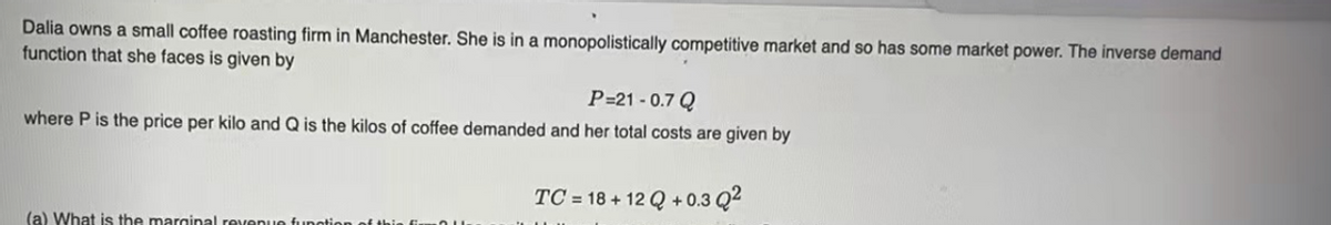 Dalia owns a small coffee roasting firm in Manchester. She is in a monopolistically competitive market and so has some market power. The inverse demand
function that she faces is given by
P=21 - 0.7 Q
where P is the price per kilo and Q is the kilos of coffee demanded and her total costs are given by
TC = 18 + 12 Q + 0.3 Q?
(a) What is the marainal revenue funotion of this
