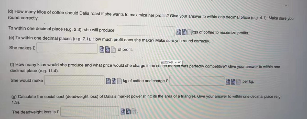 (d) How many kilos of coffee should Dalia roast if she wants to maximize her profits? Give your answer to within one decimal place (e.g. 4.1). Make sure you
round correctly.
To within one decimal place (e.g. 2.3), she will produce
EE kgs of coffee to maximize profits.
(e) To within one decimal places (e.g. 7.1), How much profit does she make? Make sure you round correctly.
She makes £
of profit.
截图(Alt + A)
(f) How many kilos would she produce and what price would she charge if the coffee market was perfectly competitive? Give your answer to within one
decimal place (e.g. 11.4).
She would make
S kg of coffee and charge £
per kg.
(g) Calculate the social cost (deadweight loss) of Dalia's market power (hint: its the area of a triangle). Give your answer to within one decimal place (e.g.
1.3).
The deadweight loss is £
固國面。
