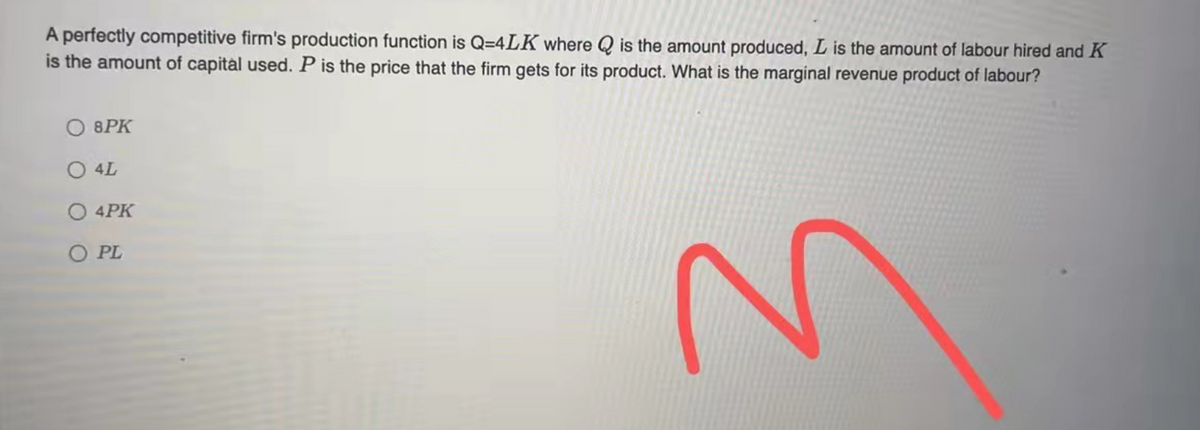 A perfectly competitive firm's production function is Q=4LK where Q is the amount produced, L is the amount of labour hired and K
is the amount of capital used. P is the price that the firm gets for its product. What is the marginal revenue product of labour?
O 8PK
O 4L
O 4PK
O PL
