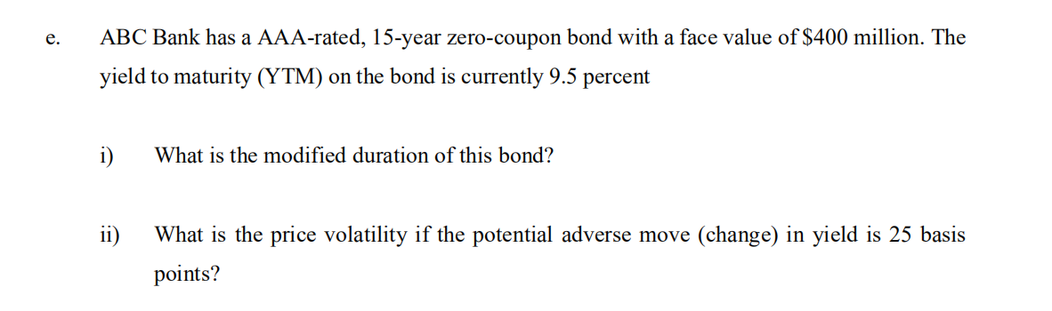 ABC Bank has a AAA-rated, 15-year zero-coupon bond with a face value of $400 million. The
е.
yield to maturity (YTM) on the bond is currently 9.5 percent
i)
What is the modified duration of this bond?
ii)
What is the price volatility if the potential adverse move (change) in yield is 25 basis
points?
