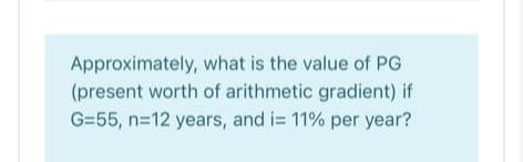 Approximately, what is the value of PG
(present worth of arithmetic gradient) if
G=55, n=12 years, and i= 11% per year?
