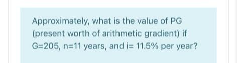 Approximately, what is the value of PG
(present worth of arithmetic gradient) if
G=205, n=11 years, and i= 11.5% per year?
