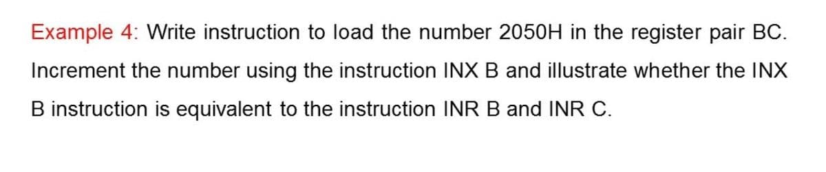 Example 4: Write instruction to load the number 2050H in the register pair BC.
Increment the number using the instruction INX B and illustrate whether the INX
B instruction is equivalent to the instruction INR B and INR C.
