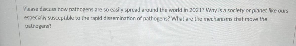 Please discuss how pathogens are so easily spread around the world in 2021? Why is a society or planet like ours
especially susceptible to the rapid dissemination of pathogens? What are the mechanisms that move the
pathogens?
