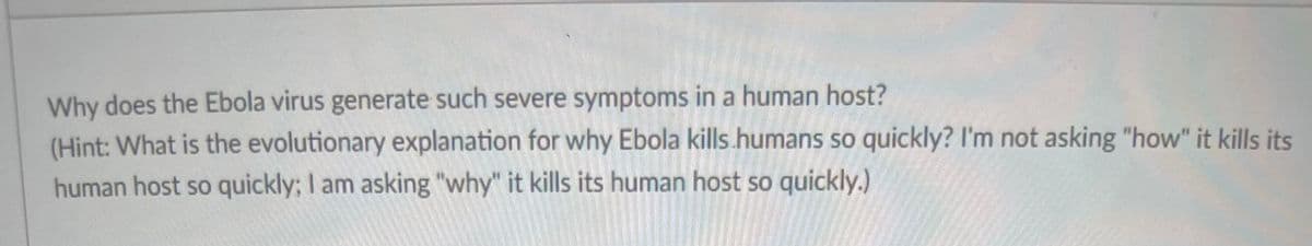Why does the Ebola virus generate such severe symptoms in a human host?
(Hint: What is the evolutionary explanation for why Ebola kills humans so quickly? I'm not asking "how" it kills its
human host so quickly; I am asking "why" it kills its human host so quickly.)
