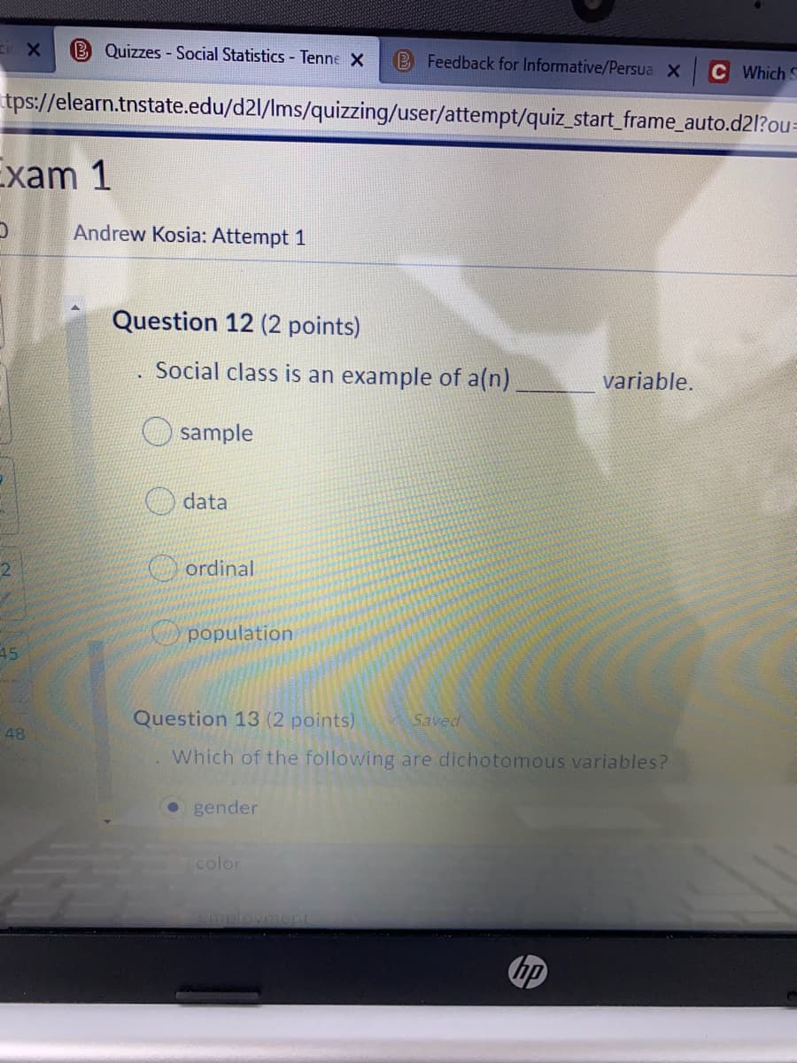 cic X
Quizzes - Social Statistics - Tenne X
B Feedback for Informative/Persua X
Which S
tps://elearn.tnstate.edu/d2l/Ims/quizzing/user/attempt/quiz_start_frame_auto.d2l?ou=
Exam 1
Andrew Kosia: Attempt 1
Question 12 (2 points)
. Social class is an example of a(n)
variable.
sample
data
O ordinal
O population
45
Question 13 (2 points)
Saved
48
Which of the following are dichotomous variables?
gender
color
oyment
hp
