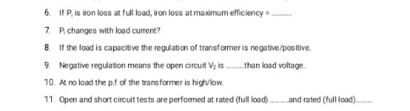 6. If P, is iron loss at full load, iron loss at maximum efficiency = .
7. P, changes with load current?
8. If the load is capacitive the regulation of transformer is negative/positive.
9. Negative regulation means the open circuit V2 is .than load voltage.
10. At no load the p.f of the transformer is highvlow.
11. Open and short circuit tests are performed at rated (full load).and rated (full load).
