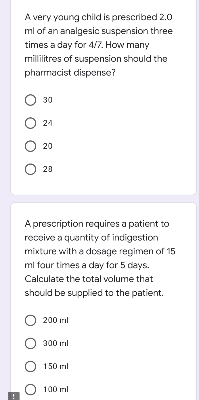 A very young child is prescribed 2.0
ml of an analgesic suspension three
times a day for 4/7. How many
millilitres of suspension should the
pharmacist dispense?
О 30
O 24
20
28
A prescription requires a patient to
receive a quantity of indigestion
mixture with a dosage regimen of 15
ml four times a day for 5 days.
Calculate the total volume that
should be supplied to the patient.
200 ml
300 ml
150 ml
O 100 ml
