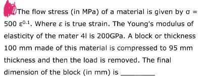 The flow stress (in MPa) of a material is given by o =
500 0.1, Where & is true strain. The Young's modulus of
elasticity of the mater 41 is 200GPa. A block or thickness
100 mm made of this material is compressed to 95 mm
thickness and then the load is removed. The final
dimension of the block (in mm) is