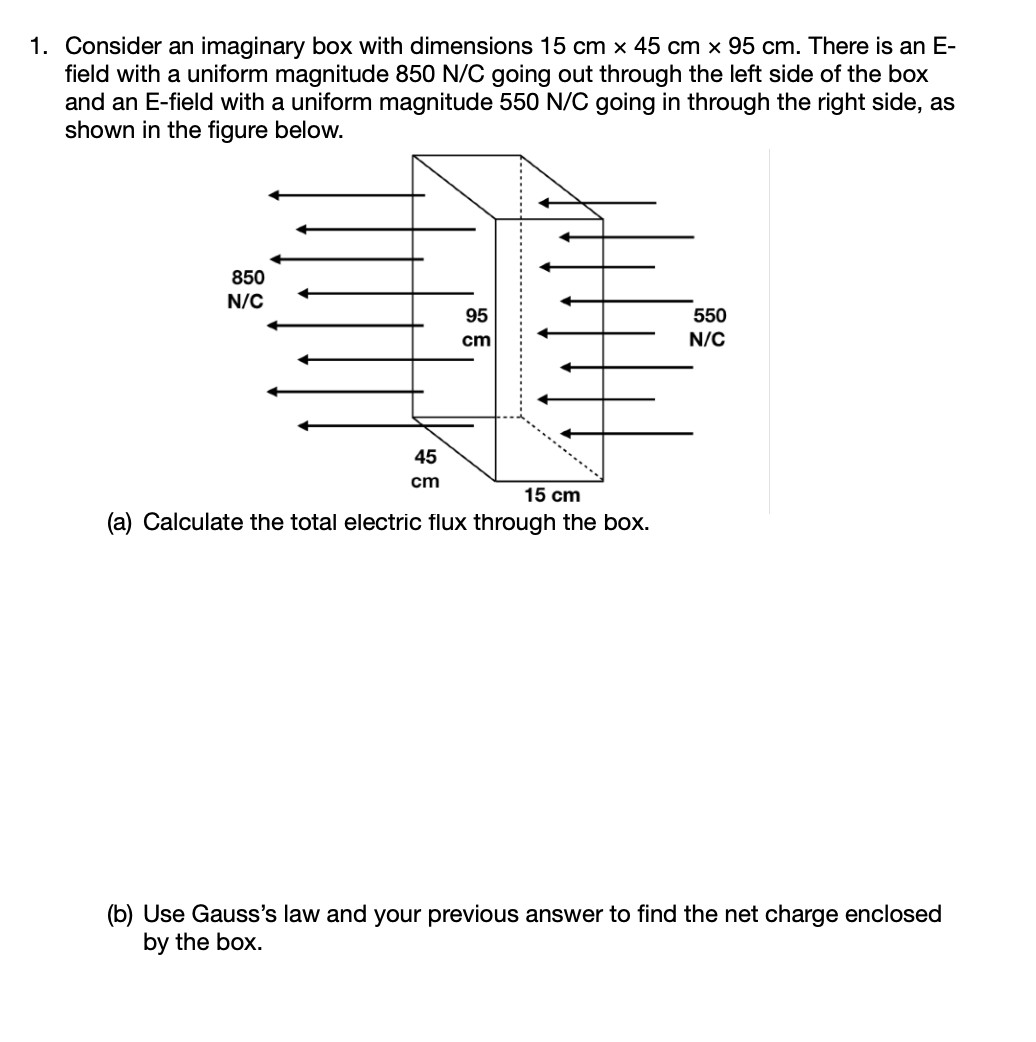 1. Consider an imaginary box with dimensions 15 cm × 45 cm x 95 cm. There is an E-
field with a uniform magnitude 850 N/C going out through the left side of the box
and an E-field with a uniform magnitude 550 N/C going in through the right side, as
shown in the figure below.
850
N/C
95
550
cm
N/C
45
cm
15 cm
(a) Calculate the total electric flux through the box.
(b) Use Gauss's law and your previous answer to find the net charge enclosed
by the box.
