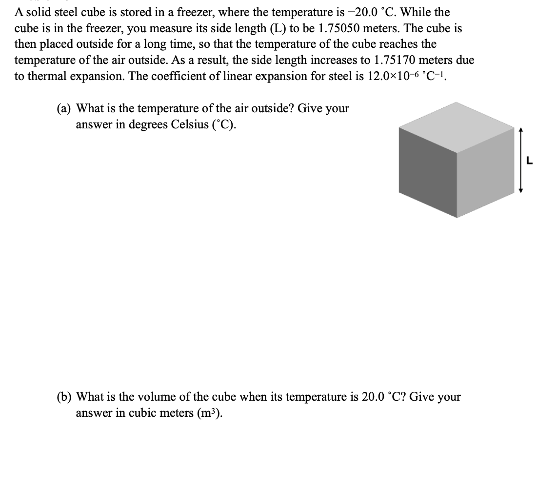 A solid steel cube is stored in a freezer, where the temperature is -20.0 °C. While the
cube is in the freezer, you measure its side length (L) to be 1.75050 meters. The cube is
then placed outside for a long time, so that the temperature of the cube reaches the
temperature of the air outside. As a result, the side length increases to 1.75170 meters due
to thermal expansion. The coefficient of linear expansion for steel is 12.0×10-6 °C-1.
(a) What is the temperature of the air outside? Give
answer in degrees Celsius (°C).
your
(b) What is the volume of the cube when its temperature is 20.0 °C? Give your
answer in cubic meters (m³).
