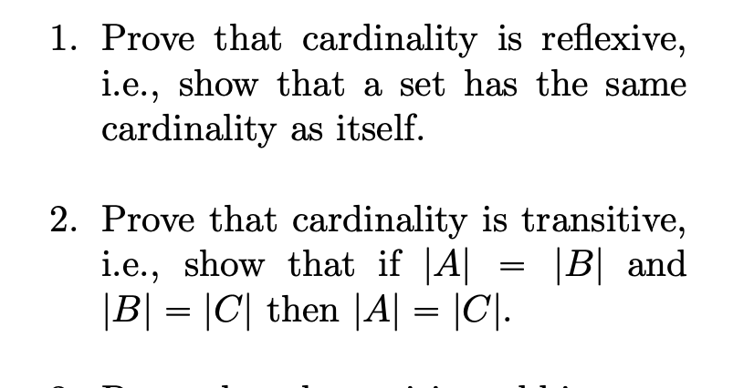 1. Prove that cardinality is reflexive,
i.e., show that a set has the same
cardinality as itself.
2. Prove that cardinality is transitive,
i.e., show that if |A||
|B| = |C| then |A| = |C|.
|B| and
