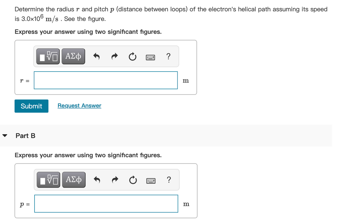 Determine the radius r and pitch p (distance between loops) of the electron's helical path assuming its speed
is 3.0x106 m/s . See the figure.
Express your answer using two significant figures.
VΠ ΑΣφ
r =
m
Submit
Request Answer
Part B
Express your answer using two significant figures.
HVα ΑΣφ
p =
m
