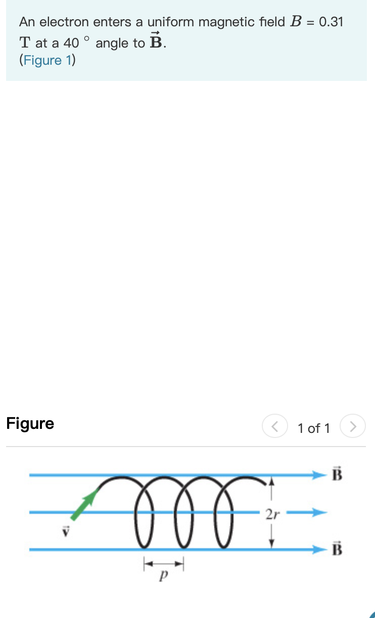 An electron enters a uniform magnetic field B = 0.31
T at a 40 ° angle to B.
(Figure 1)
Figure
1 of 1
B
