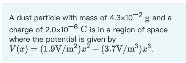 A dust particle with mass of 4.3x10¬2
charge of 2.0x10¬0 C is in a region of space
where the potential is given by
V(x) = (1.9V/m²)æ² – (3.7V/m³)æ³.
g and a
-

