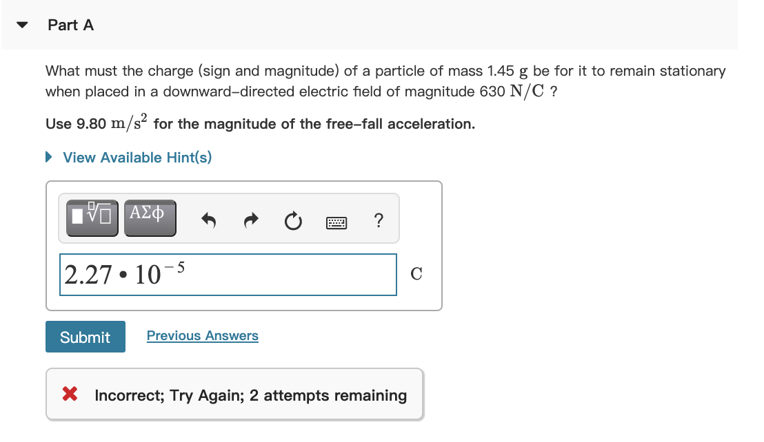 Part A
What must the charge (sign and magnitude) of a particle of mass 1.45 g be for it to remain stationary
when placed in a downward-directed electric field of magnitude 630 N/C ?
Use 9.80 m/s“ for the magnitude of the free-fall acceleration.
• View Available Hint(s)
2.27 • 10
Submit
Previous Answers
X Incorrect; Try Again; 2 attempts remaining
